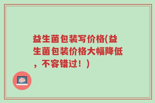 益生菌包装写价格(益生菌包装价格大幅降低，不容错过！)-第1张图片-超越
