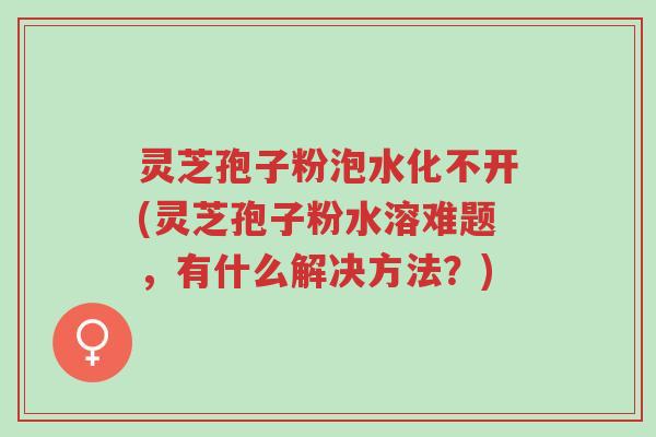灵芝孢子粉泡水化不开(灵芝孢子粉水溶难题，有什么解决方法？)-第1张图片-超越