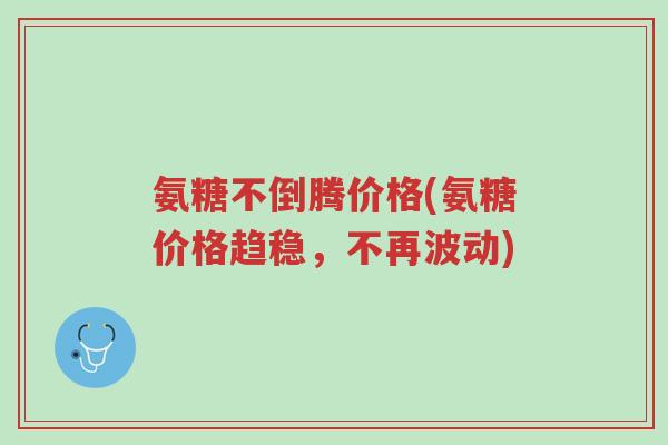 氨糖不倒腾价格(氨糖价格趋稳，不再波动)-第1张图片-超越