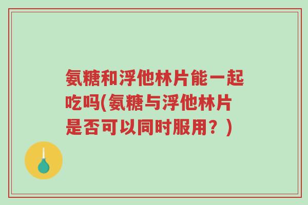 氨糖和浮他林片能一起吃吗(氨糖与浮他林片是否可以同时服用?)-第1张图片-超越 氨糖和浮他林片能一起吃吗(氨糖与浮他林片是否可以同时服用?)-第1张图片-超越