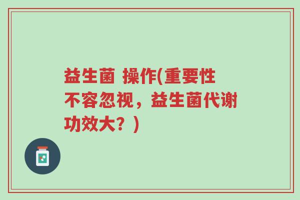 益生菌 操作(重要性不容忽视,益生菌代谢功效大?)-第1张图片-超越 益生菌 操作(重要性不容忽视,益生菌代谢功效大?)-第1张图片-超越