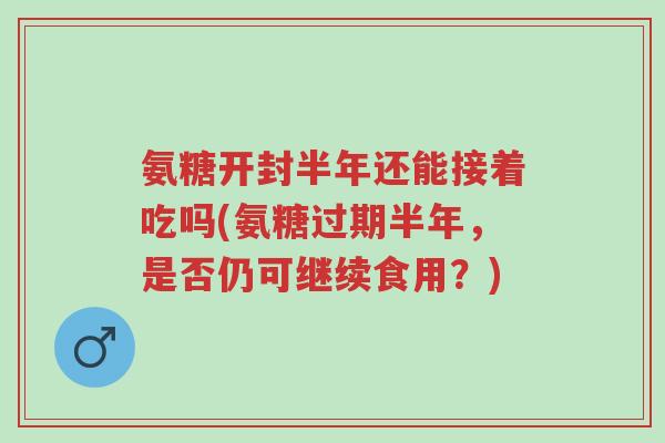 氨糖开封半年还能接着吃吗(氨糖过期半年,是否仍可继续食用?)-第1张图片-超越 氨糖开封半年还能接着吃吗(氨糖过期半年,是否仍可继续食用?)-第1张图片-超越