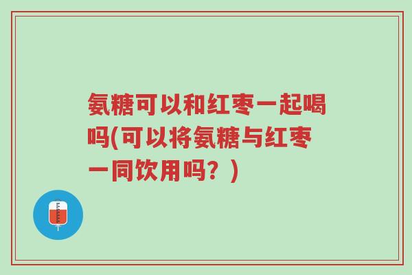 氨糖可以和红枣一起喝吗(可以将氨糖与红枣一同饮用吗?)-第1张图片-超越 氨糖可以和红枣一起喝吗(可以将氨糖与红枣一同饮用吗?)-第1张图片-超越