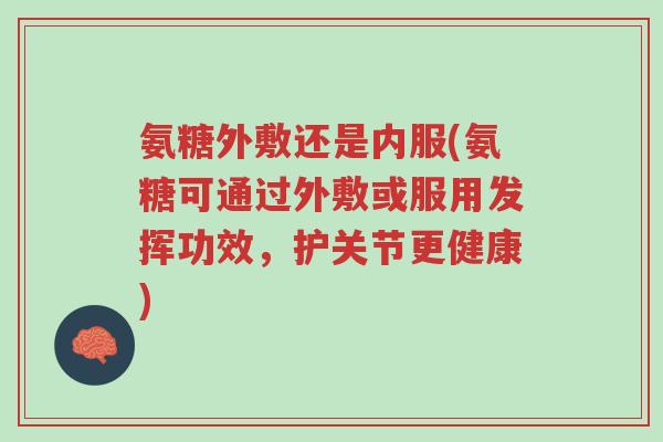 氨糖外敷还是内服(氨糖可通过外敷或服用发挥功效，护关节更健康)-第1张图片-超越
