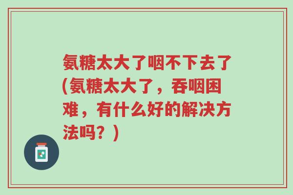 氨糖太大了咽不下去了(氨糖太大了，吞咽困难，有什么好的解决方法吗？)-第1张图片-超越