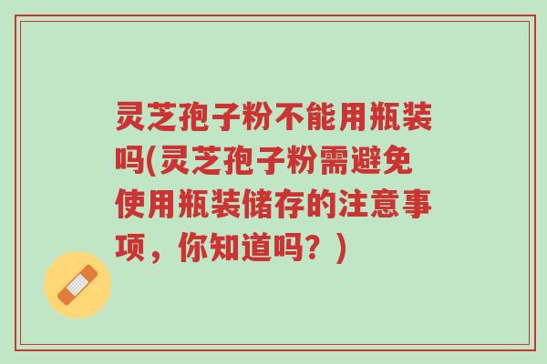 灵芝孢子粉不能用瓶装吗(灵芝孢子粉需避免使用瓶装储存的注意事项,你知道吗?)-第1张图片-超越 灵芝孢子粉不能用瓶装吗(灵芝孢子粉需避免使用瓶装储存的注意事项,你知道吗?)-第1张图片-超越