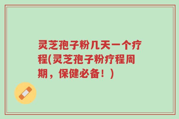 灵芝孢子粉几天一个疗程(灵芝孢子粉疗程周期，保健必备！)-第1张图片-超越