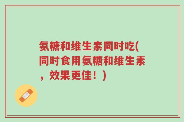 氨糖和维生素同时吃(同时食用氨糖和维生素，效果更佳！)-第1张图片-超越