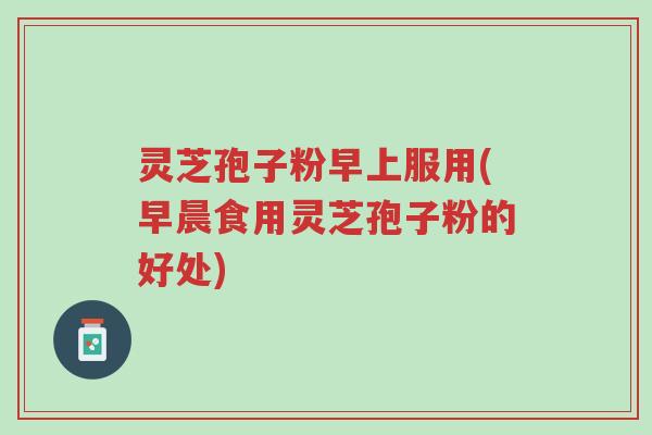 灵芝孢子粉早上服用(早晨食用灵芝孢子粉的好处)-第1张图片-超越 灵芝孢子粉早上服用(早晨食用灵芝孢子粉的好处)-第1张图片-超越
