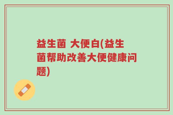 益生菌 大便白(益生菌帮助改善大便健康问题)-第1张图片-超越 益生菌 大便白(益生菌帮助改善大便健康问题)-第1张图片-超越