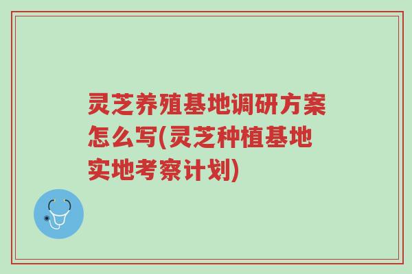 灵芝养殖基地调研方案怎么写(灵芝种植基地实地考察计划)-第1张图片-超越 灵芝养殖基地调研方案怎么写(灵芝种植基地实地考察计划)-第1张图片-超越
