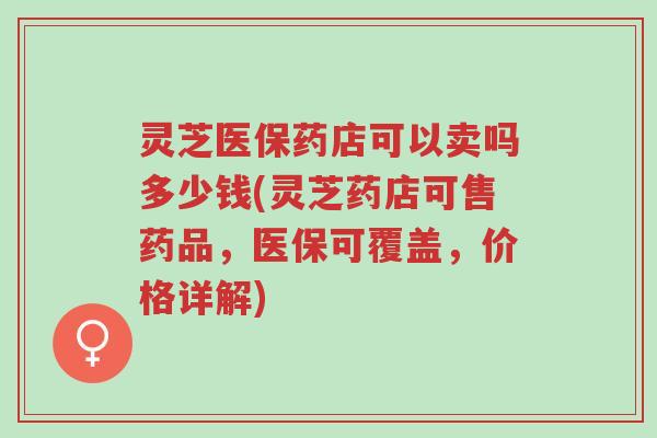灵芝医保药店可以卖吗多少钱(灵芝药店可售药品,医保可覆盖,价格详解)-第1张图片-超越 灵芝医保药店可以卖吗多少钱(灵芝药店可售药品,医保可覆盖,价格详解)-第1张图片-超越