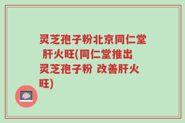 灵芝孢子粉北京同仁堂 肝火旺(同仁堂推出灵芝孢子粉 改善肝火旺)-第1张图片-超越 灵芝孢子粉北京同仁堂 肝火旺(同仁堂推出灵芝孢子粉 改善肝火旺)-第1张图片-超越