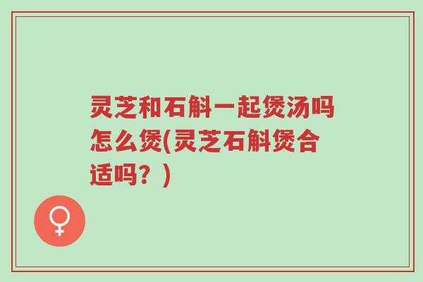 灵芝和石斛一起煲汤吗怎么煲(灵芝石斛煲合适吗？)-第1张图片-超越