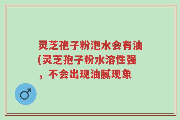 灵芝孢子粉泡水会有油(灵芝孢子粉水溶性强，不会出现油腻现象-第1张图片-超越