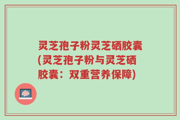 灵芝孢子粉灵芝硒胶囊(灵芝孢子粉与灵芝硒胶囊:双重营养保障)-第1张图片-超越 灵芝孢子粉灵芝硒胶囊(灵芝孢子粉与灵芝硒胶囊:双重营养保障)-第1张图片-超越