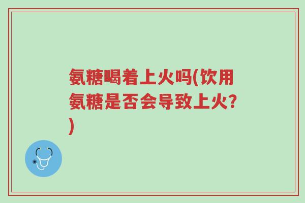 氨糖喝着上火吗(饮用氨糖是否会导致上火?)-第1张图片-超越 氨糖喝着上火吗(饮用氨糖是否会导致上火?)-第1张图片-超越
