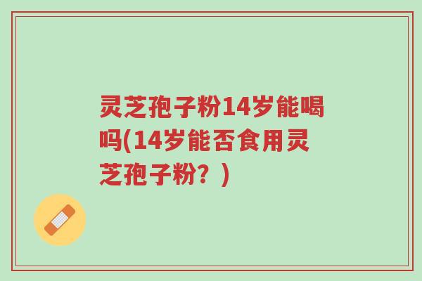 灵芝孢子粉14岁能喝吗(14岁能否食用灵芝孢子粉?)-第1张图片-超越 灵芝孢子粉14岁能喝吗(14岁能否食用灵芝孢子粉?)-第1张图片-超越