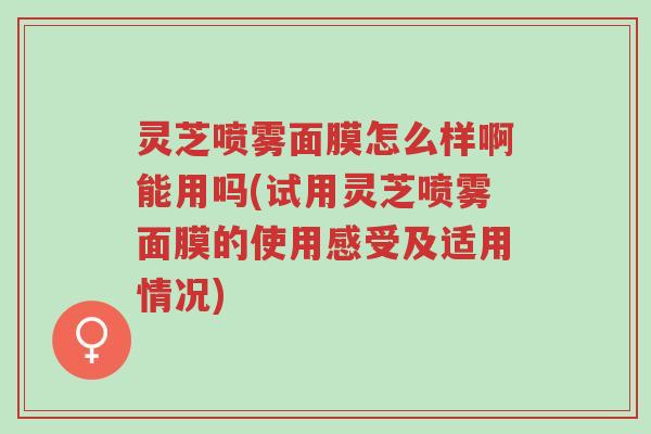 灵芝喷雾面膜怎么样啊能用吗(试用灵芝喷雾面膜的使用感受及适用情况)-第1张图片-超越