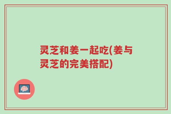 灵芝和姜一起吃(姜与灵芝的完美搭配)-第1张图片-超越 灵芝和姜一起吃(姜与灵芝的完美搭配)-第1张图片-超越