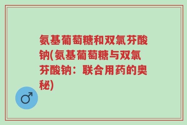 氨基葡萄糖和双氯芬酸钠(氨基葡萄糖与双氯芬酸钠：联合用药的奥秘)-第1张图片-超越