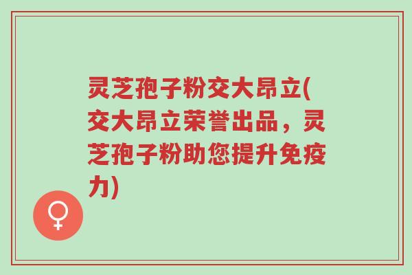 灵芝孢子粉交大昂立(交大昂立荣誉出品,灵芝孢子粉助您提升免疫力)-第1张图片-超越 灵芝孢子粉交大昂立(交大昂立荣誉出品,灵芝孢子粉助您提升免疫力)-第1张图片-超越