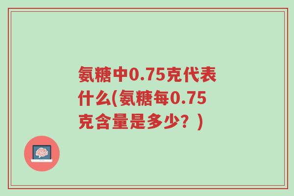 氨糖中0.75克代表什么(氨糖每0.75克含量是多少?)-第1张图片-超越 氨糖中0.75克代表什么(氨糖每0.75克含量是多少?)-第1张图片-超越