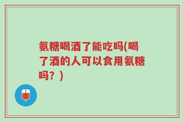 氨糖喝酒了能吃吗(喝了酒的人可以食用氨糖吗?)-第1张图片-超越 氨糖喝酒了能吃吗(喝了酒的人可以食用氨糖吗?)-第1张图片-超越