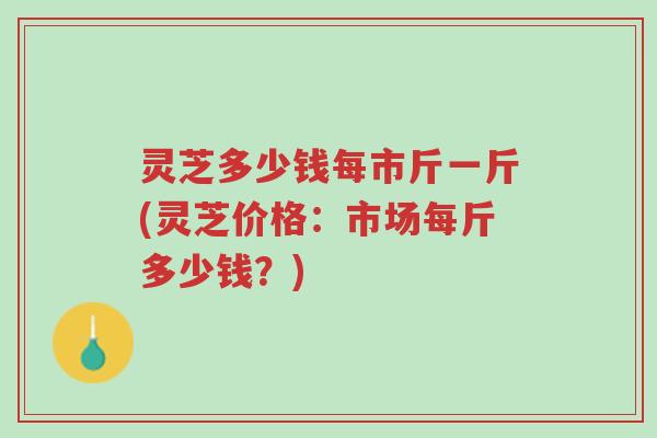 灵芝多少钱每市斤一斤(灵芝价格:市场每斤多少钱?)-第1张图片-超越 灵芝多少钱每市斤一斤(灵芝价格:市场每斤多少钱?)-第1张图片-超越