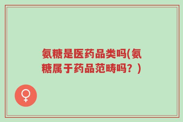 氨糖是医药品类吗(氨糖属于药品范畴吗?)-第1张图片-超越 氨糖是医药品类吗(氨糖属于药品范畴吗?)-第1张图片-超越