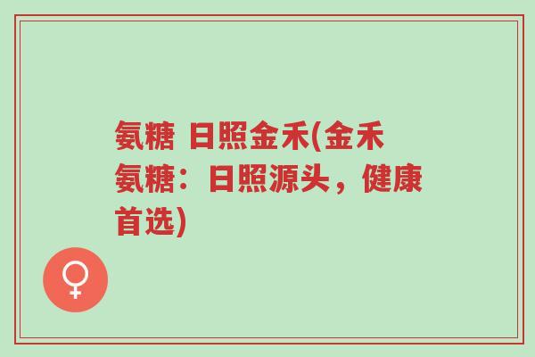 氨糖 日照金禾(金禾氨糖:日照源头,健康首选)-第1张图片-超越 氨糖 日照金禾(金禾氨糖:日照源头,健康首选)-第1张图片-超越