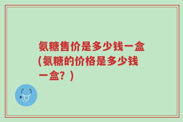 氨糖售价是多少钱一盒(氨糖的价格是多少钱一盒?)-第1张图片-超越 氨糖售价是多少钱一盒(氨糖的价格是多少钱一盒?)-第1张图片-超越