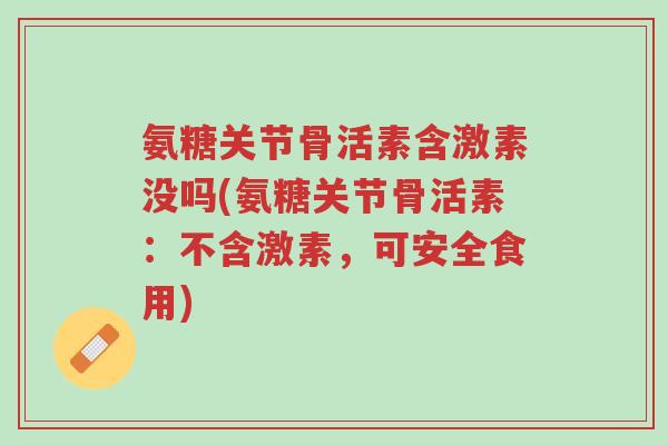 氨糖关节骨活素含激素没吗(氨糖关节骨活素:不含激素,可安全食用)-第1张图片-超越 氨糖关节骨活素含激素没吗(氨糖关节骨活素:不含激素,可安全食用)-第1张图片-超越