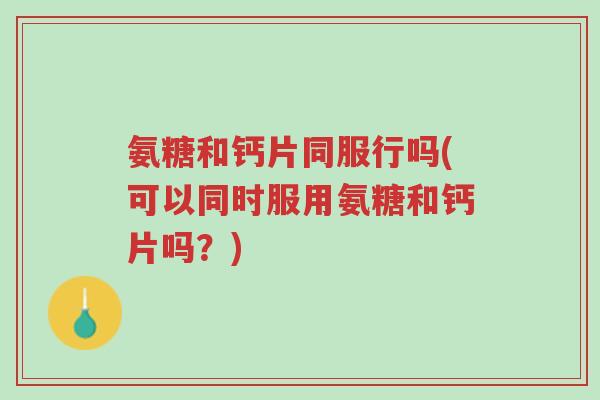 氨糖和钙片同服行吗(可以同时服用氨糖和钙片吗?)-第1张图片-超越 氨糖和钙片同服行吗(可以同时服用氨糖和钙片吗?)-第1张图片-超越
