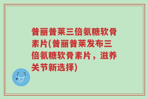 普丽普莱三倍氨糖软骨素片(普丽普莱发布三倍氨糖软骨素片,滋养关节新选择)-第1张图片-超越 普丽普莱三倍氨糖软骨素片(普丽普莱发布三倍氨糖软骨素片,滋养关节新选择)-第1张图片-超越
