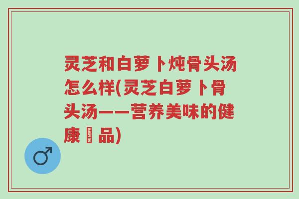 灵芝和白萝卜炖骨头汤怎么样(灵芝白萝卜骨头汤——营养美味的健康湯品)-第1张图片-超越 灵芝和白萝卜炖骨头汤怎么样(灵芝白萝卜骨头汤——营养美味的健康湯品)-第1张图片-超越