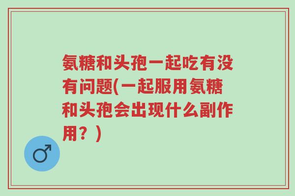 氨糖和头孢一起吃有没有问题(一起服用氨糖和头孢会出现什么副作用?)-第1张图片-超越 氨糖和头孢一起吃有没有问题(一起服用氨糖和头孢会出现什么副作用?)-第1张图片-超越