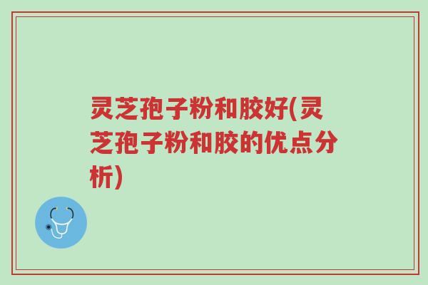 灵芝孢子粉和胶好(灵芝孢子粉和胶的优点分析)-第1张图片-超越 灵芝孢子粉和胶好(灵芝孢子粉和胶的优点分析)-第1张图片-超越