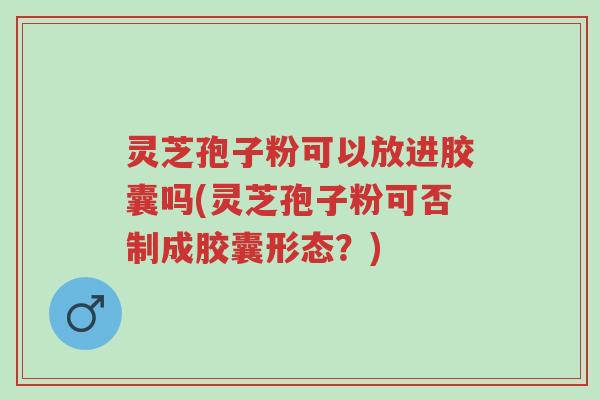 灵芝孢子粉可以放进胶囊吗(灵芝孢子粉可否制成胶囊形态？)-第1张图片-超越