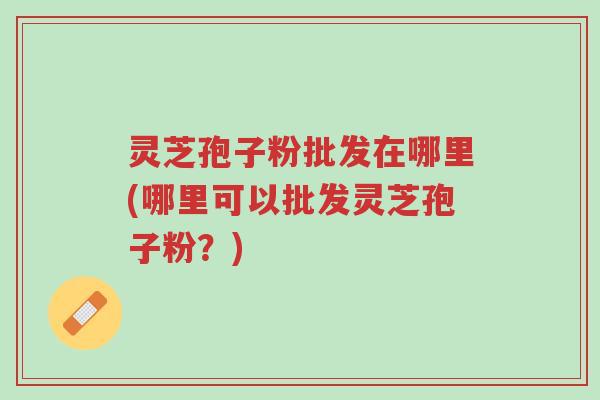 灵芝孢子粉批发在哪里(哪里可以批发灵芝孢子粉?)-第1张图片-超越 灵芝孢子粉批发在哪里(哪里可以批发灵芝孢子粉?)-第1张图片-超越
