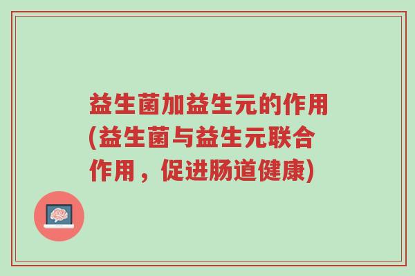 益生菌加益生元的作用(益生菌与益生元联合作用,促进肠道健康)-第1张图片-超越 益生菌加益生元的作用(益生菌与益生元联合作用,促进肠道健康)-第1张图片-超越