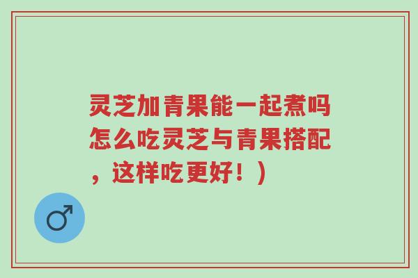 灵芝加青果能一起煮吗怎么吃灵芝与青果搭配,这样吃更好!)-第1张图片-超越 灵芝加青果能一起煮吗怎么吃灵芝与青果搭配,这样吃更好!)-第1张图片-超越