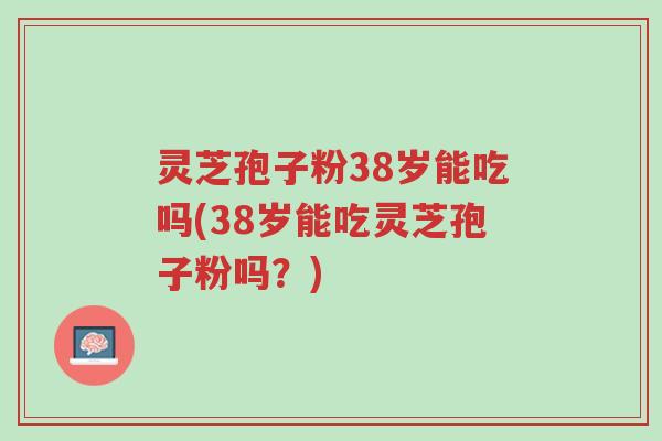 灵芝孢子粉38岁能吃吗(38岁能吃灵芝孢子粉吗?)-第1张图片-超越 灵芝孢子粉38岁能吃吗(38岁能吃灵芝孢子粉吗?)-第1张图片-超越