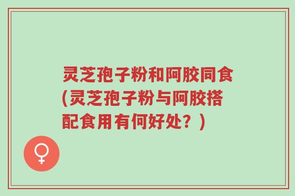 灵芝孢子粉和阿胶同食(灵芝孢子粉与阿胶搭配食用有何好处?)-第1张图片-超越 灵芝孢子粉和阿胶同食(灵芝孢子粉与阿胶搭配食用有何好处?)-第1张图片-超越
