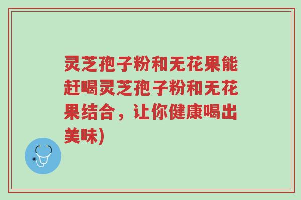 灵芝孢子粉和无花果能赶喝灵芝孢子粉和无花果结合，让你健康喝出美味)-第1张图片-超越