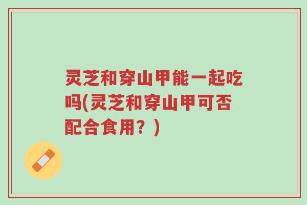 灵芝和穿山甲能一起吃吗(灵芝和穿山甲可否配合食用?)-第1张图片-超越 灵芝和穿山甲能一起吃吗(灵芝和穿山甲可否配合食用?)-第1张图片-超越