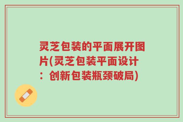 灵芝包装的平面展开图片(灵芝包装平面设计:创新包装瓶颈破局)-第1张图片-超越 灵芝包装的平面展开图片(灵芝包装平面设计:创新包装瓶颈破局)-第1张图片-超越