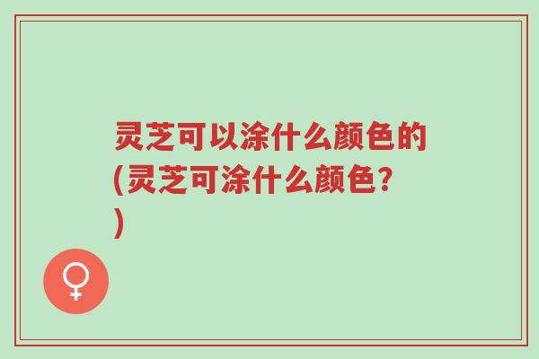 灵芝可以涂什么颜色的(灵芝可涂什么颜色？)-第1张图片-超越