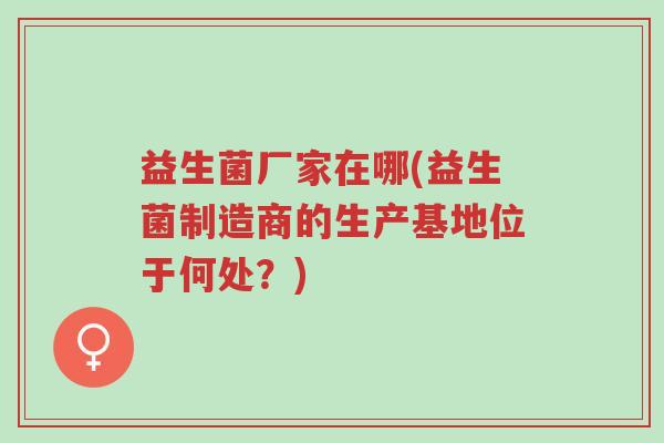 益生菌厂家在哪(益生菌制造商的生产基地位于何处?)-第1张图片-超越 益生菌厂家在哪(益生菌制造商的生产基地位于何处?)-第1张图片-超越