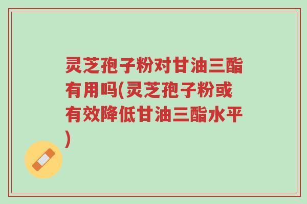 灵芝孢子粉对甘油三酯有用吗(灵芝孢子粉或有效降低甘油三酯水平)-第1张图片-超越 灵芝孢子粉对甘油三酯有用吗(灵芝孢子粉或有效降低甘油三酯水平)-第1张图片-超越